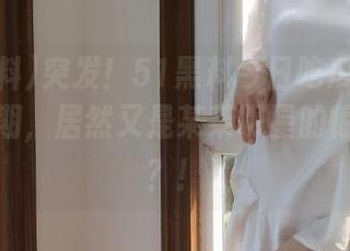 突发！51黑料今日吃瓜网发布了新一期，居然又是某某明星的惊天大料？！