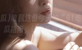 收藏这份今天的“91吃瓜”吃瓜指南，让你吃得更爽快