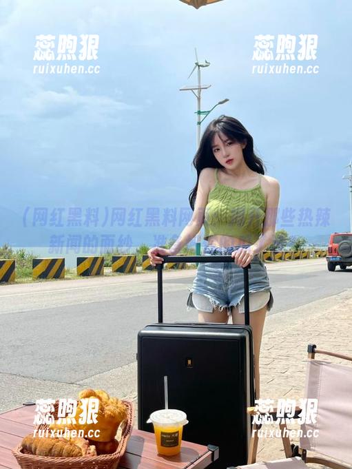 网红黑料 网红黑料网页:揭开那些热辣新闻的面纱,准备好你的瓜了没?