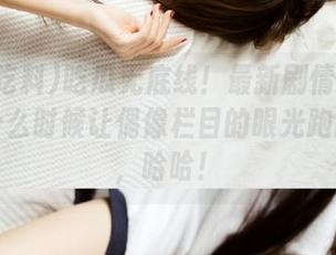 吃瓜无底线！最新剧情黑瓜吃料：什么时候让偶像栏目的眼光跑跑偏差，哈哈！
